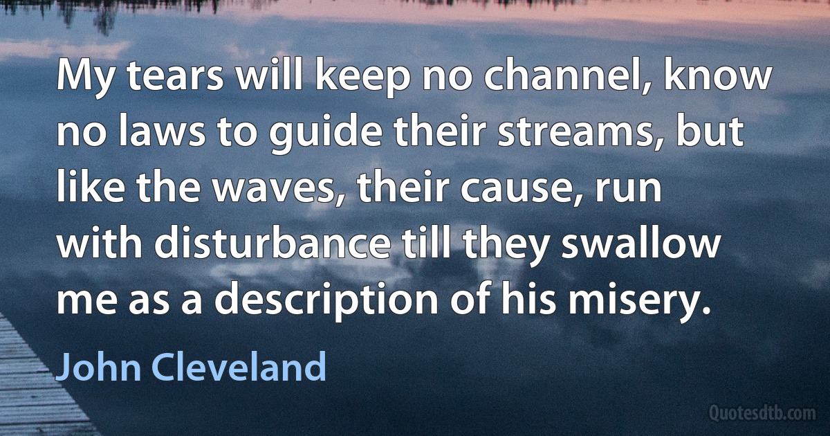 My tears will keep no channel, know no laws to guide their streams, but like the waves, their cause, run with disturbance till they swallow me as a description of his misery. (John Cleveland)