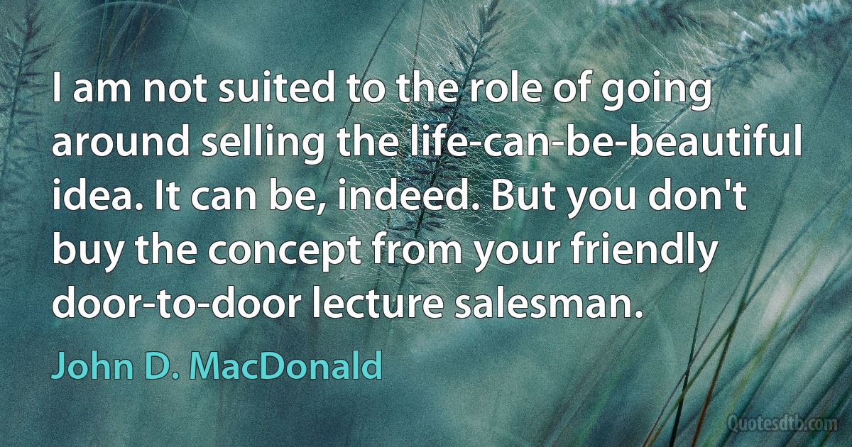 I am not suited to the role of going around selling the life-can-be-beautiful idea. It can be, indeed. But you don't buy the concept from your friendly door-to-door lecture salesman. (John D. MacDonald)