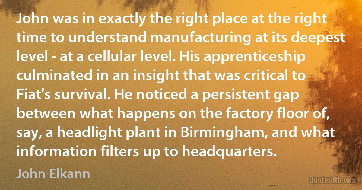 John was in exactly the right place at the right time to understand manufacturing at its deepest level - at a cellular level. His apprenticeship culminated in an insight that was critical to Fiat's survival. He noticed a persistent gap between what happens on the factory floor of, say, a headlight plant in Birmingham, and what information filters up to headquarters. (John Elkann)