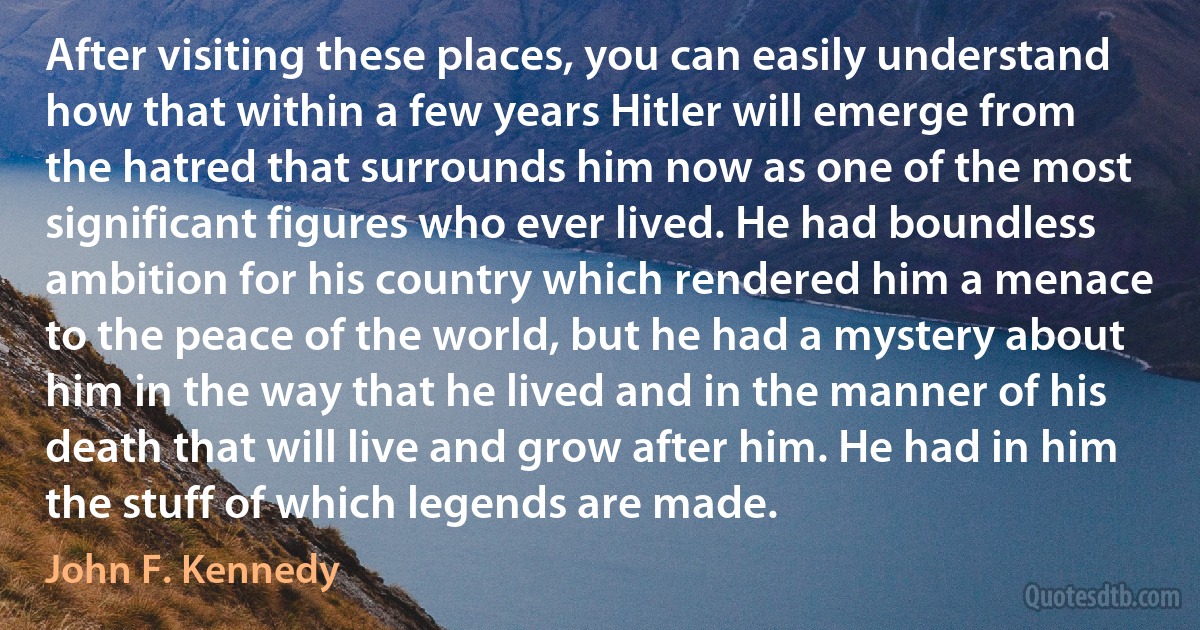 After visiting these places, you can easily understand how that within a few years Hitler will emerge from the hatred that surrounds him now as one of the most significant figures who ever lived. He had boundless ambition for his country which rendered him a menace to the peace of the world, but he had a mystery about him in the way that he lived and in the manner of his death that will live and grow after him. He had in him the stuff of which legends are made. (John F. Kennedy)