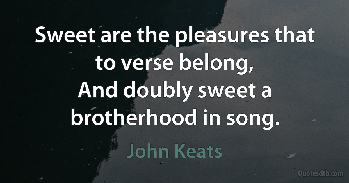 Sweet are the pleasures that to verse belong,
And doubly sweet a brotherhood in song. (John Keats)