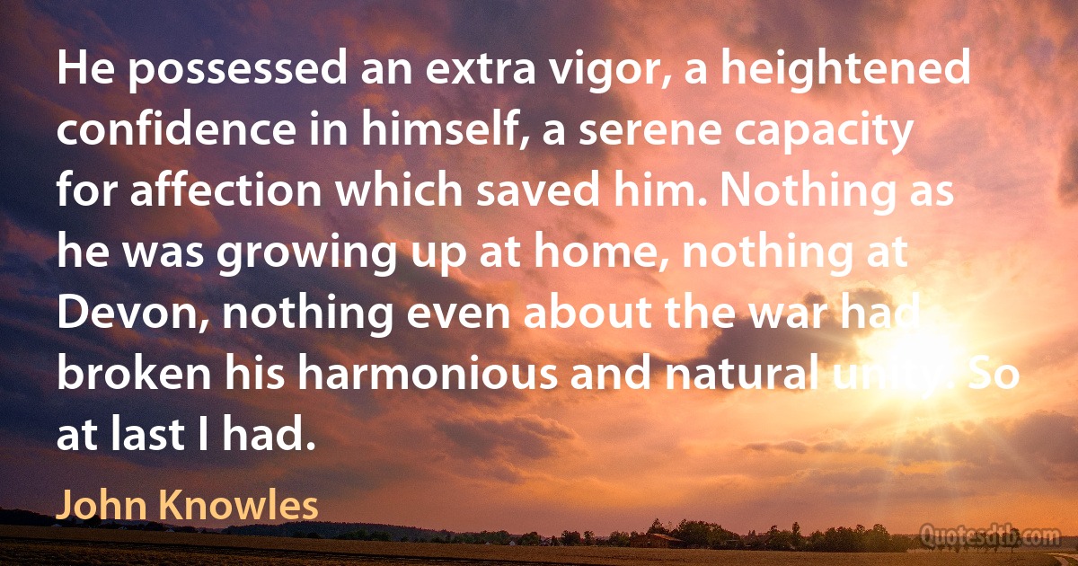 He possessed an extra vigor, a heightened confidence in himself, a serene capacity for affection which saved him. Nothing as he was growing up at home, nothing at Devon, nothing even about the war had broken his harmonious and natural unity. So at last I had. (John Knowles)