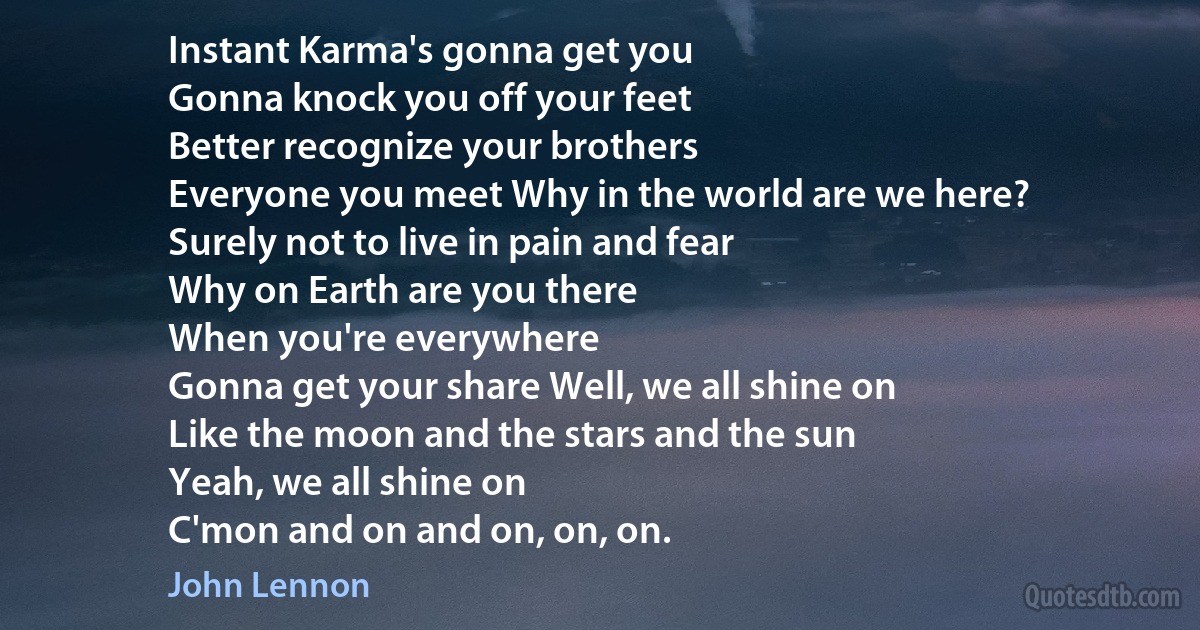 Instant Karma's gonna get you
Gonna knock you off your feet
Better recognize your brothers
Everyone you meet Why in the world are we here?
Surely not to live in pain and fear
Why on Earth are you there
When you're everywhere
Gonna get your share Well, we all shine on
Like the moon and the stars and the sun
Yeah, we all shine on
C'mon and on and on, on, on. (John Lennon)