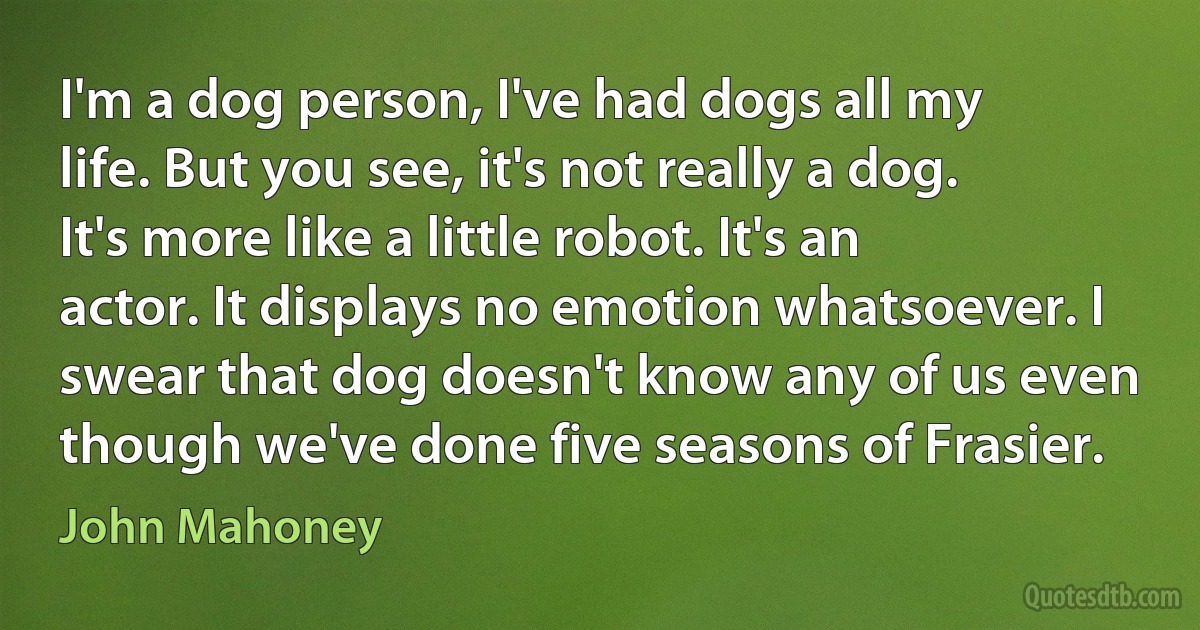 I'm a dog person, I've had dogs all my life. But you see, it's not really a dog. It's more like a little robot. It's an actor. It displays no emotion whatsoever. I swear that dog doesn't know any of us even though we've done five seasons of Frasier. (John Mahoney)