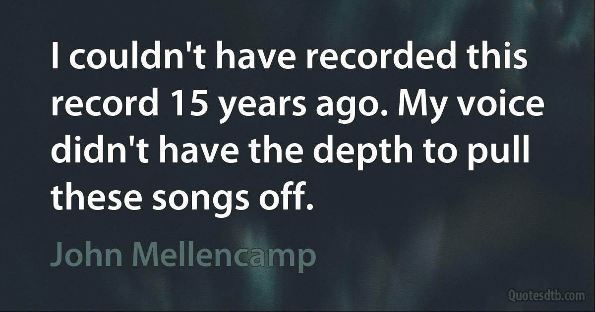 I couldn't have recorded this record 15 years ago. My voice didn't have the depth to pull these songs off. (John Mellencamp)