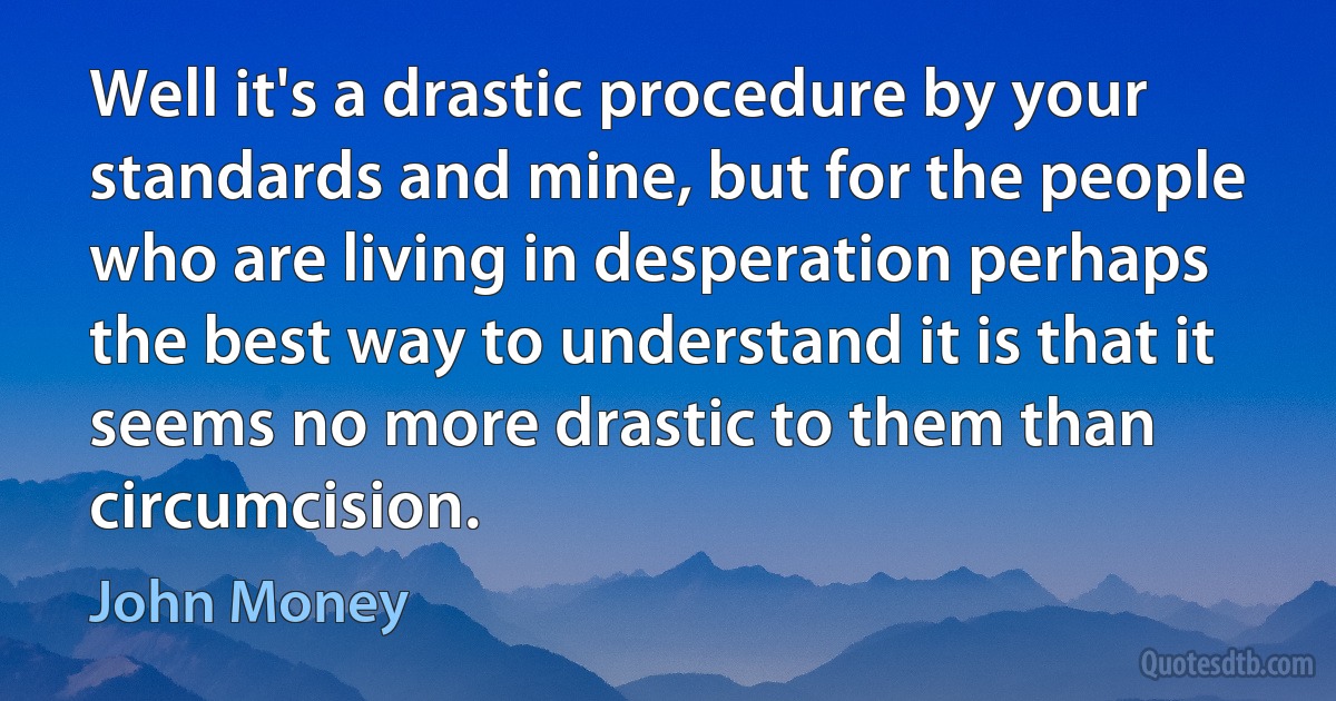 Well it's a drastic procedure by your standards and mine, but for the people who are living in desperation perhaps the best way to understand it is that it seems no more drastic to them than circumcision. (John Money)