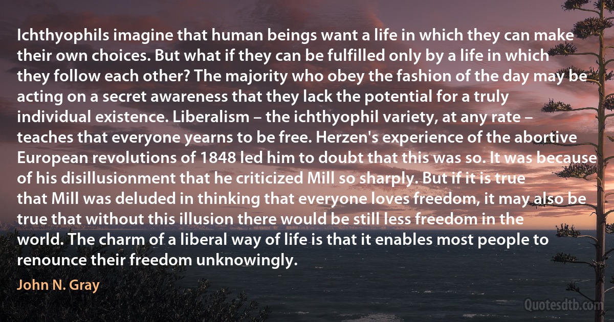 Ichthyophils imagine that human beings want a life in which they can make their own choices. But what if they can be fulfilled only by a life in which they follow each other? The majority who obey the fashion of the day may be acting on a secret awareness that they lack the potential for a truly individual existence. Liberalism – the ichthyophil variety, at any rate – teaches that everyone yearns to be free. Herzen's experience of the abortive European revolutions of 1848 led him to doubt that this was so. It was because of his disillusionment that he criticized Mill so sharply. But if it is true that Mill was deluded in thinking that everyone loves freedom, it may also be true that without this illusion there would be still less freedom in the world. The charm of a liberal way of life is that it enables most people to renounce their freedom unknowingly. (John N. Gray)