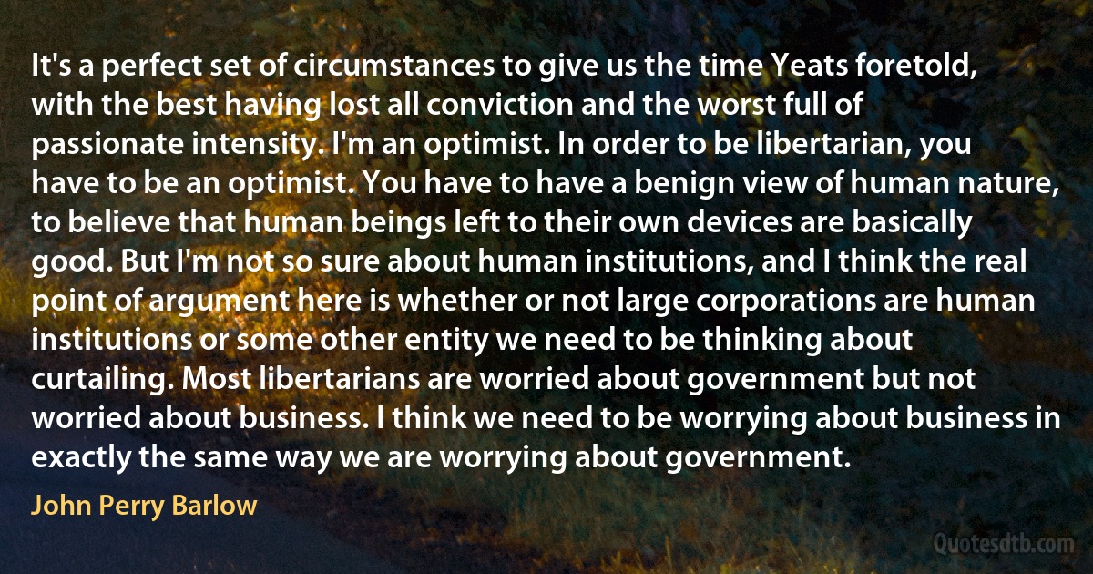 It's a perfect set of circumstances to give us the time Yeats foretold, with the best having lost all conviction and the worst full of passionate intensity. I'm an optimist. In order to be libertarian, you have to be an optimist. You have to have a benign view of human nature, to believe that human beings left to their own devices are basically good. But I'm not so sure about human institutions, and I think the real point of argument here is whether or not large corporations are human institutions or some other entity we need to be thinking about curtailing. Most libertarians are worried about government but not worried about business. I think we need to be worrying about business in exactly the same way we are worrying about government. (John Perry Barlow)