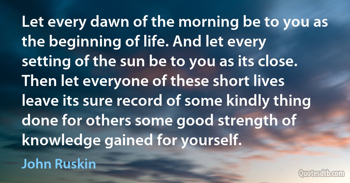 Let every dawn of the morning be to you as the beginning of life. And let every setting of the sun be to you as its close. Then let everyone of these short lives leave its sure record of some kindly thing done for others some good strength of knowledge gained for yourself. (John Ruskin)