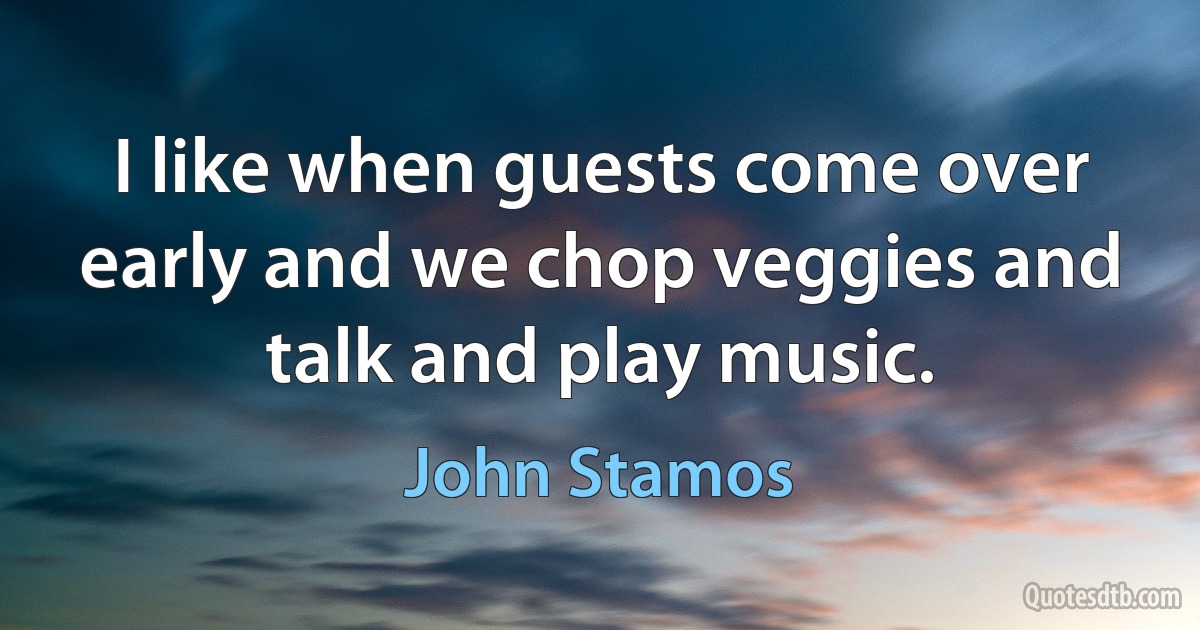 I like when guests come over early and we chop veggies and talk and play music. (John Stamos)