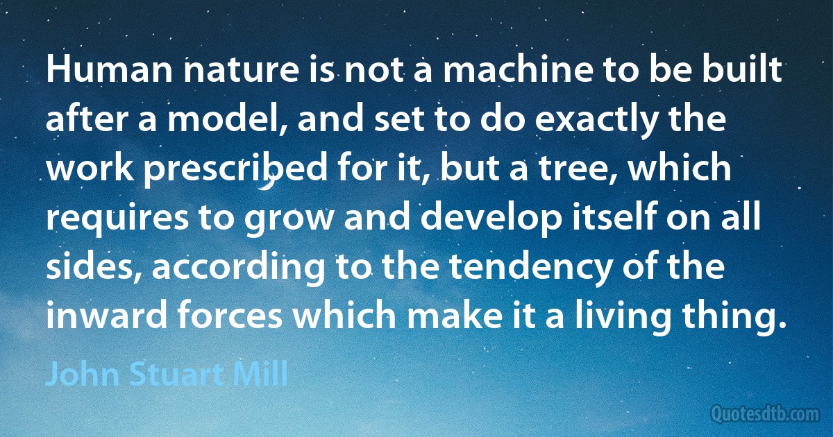 Human nature is not a machine to be built after a model, and set to do exactly the work prescribed for it, but a tree, which requires to grow and develop itself on all sides, according to the tendency of the inward forces which make it a living thing. (John Stuart Mill)