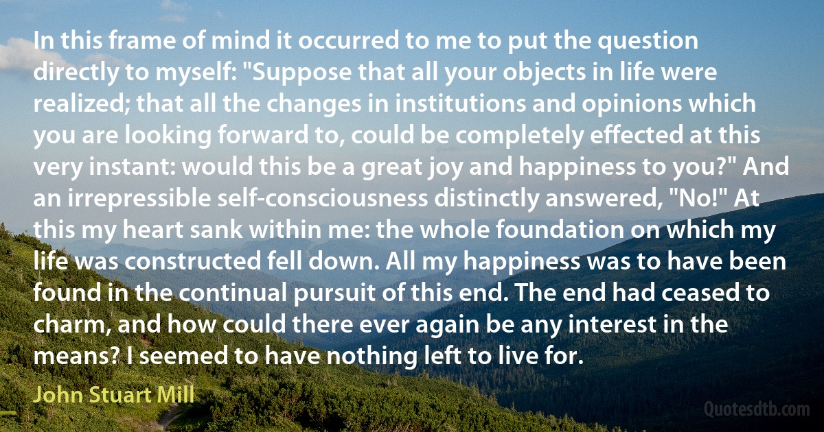 In this frame of mind it occurred to me to put the question directly to myself: "Suppose that all your objects in life were realized; that all the changes in institutions and opinions which you are looking forward to, could be completely effected at this very instant: would this be a great joy and happiness to you?" And an irrepressible self-consciousness distinctly answered, "No!" At this my heart sank within me: the whole foundation on which my life was constructed fell down. All my happiness was to have been found in the continual pursuit of this end. The end had ceased to charm, and how could there ever again be any interest in the means? I seemed to have nothing left to live for. (John Stuart Mill)