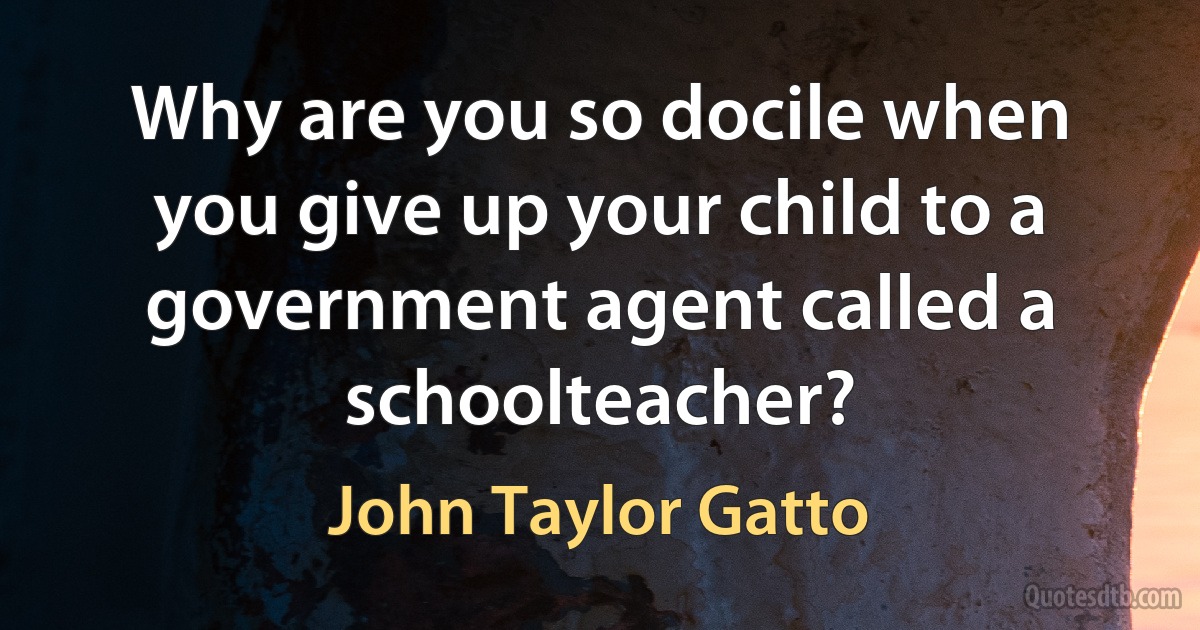 Why are you so docile when you give up your child to a government agent called a schoolteacher? (John Taylor Gatto)