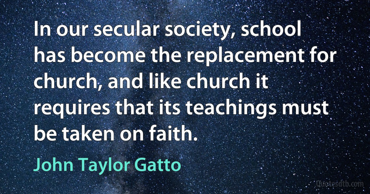 In our secular society, school has become the replacement for church, and like church it requires that its teachings must be taken on faith. (John Taylor Gatto)