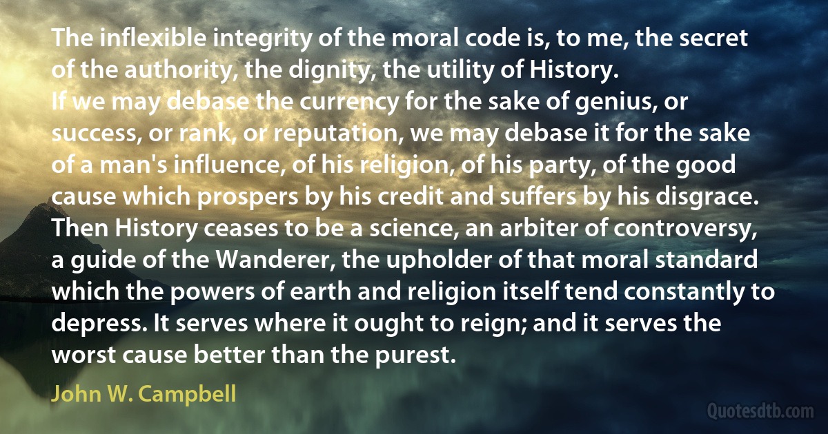 The inflexible integrity of the moral code is, to me, the secret of the authority, the dignity, the utility of History.
If we may debase the currency for the sake of genius, or success, or rank, or reputation, we may debase it for the sake of a man's influence, of his religion, of his party, of the good cause which prospers by his credit and suffers by his disgrace. Then History ceases to be a science, an arbiter of controversy, a guide of the Wanderer, the upholder of that moral standard which the powers of earth and religion itself tend constantly to depress. It serves where it ought to reign; and it serves the worst cause better than the purest. (John W. Campbell)