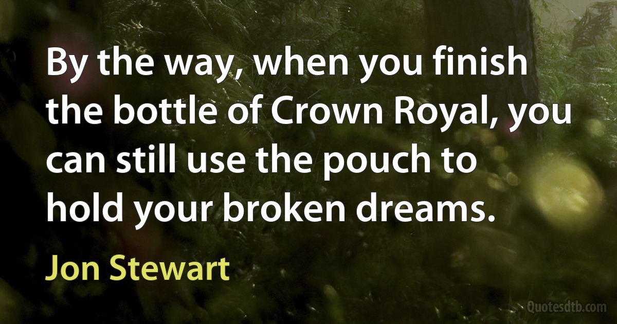 By the way, when you finish the bottle of Crown Royal, you can still use the pouch to hold your broken dreams. (Jon Stewart)