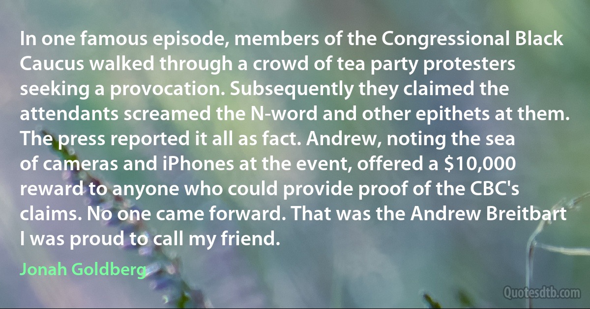 In one famous episode, members of the Congressional Black Caucus walked through a crowd of tea party protesters seeking a provocation. Subsequently they claimed the attendants screamed the N-word and other epithets at them. The press reported it all as fact. Andrew, noting the sea of cameras and iPhones at the event, offered a $10,000 reward to anyone who could provide proof of the CBC's claims. No one came forward. That was the Andrew Breitbart I was proud to call my friend. (Jonah Goldberg)