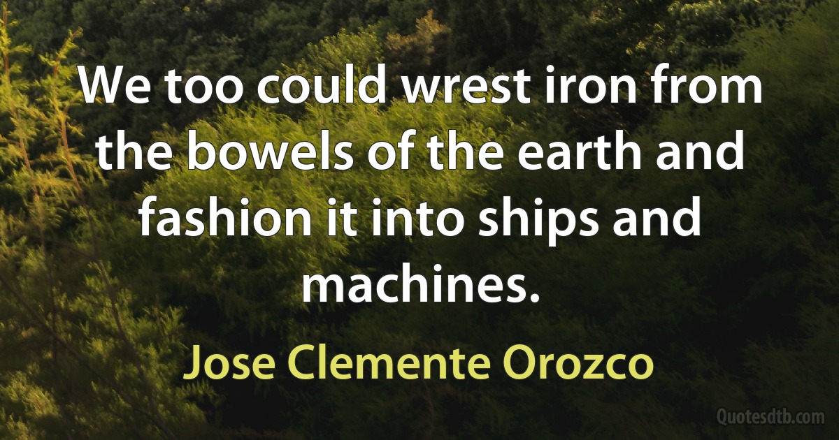 We too could wrest iron from the bowels of the earth and fashion it into ships and machines. (Jose Clemente Orozco)