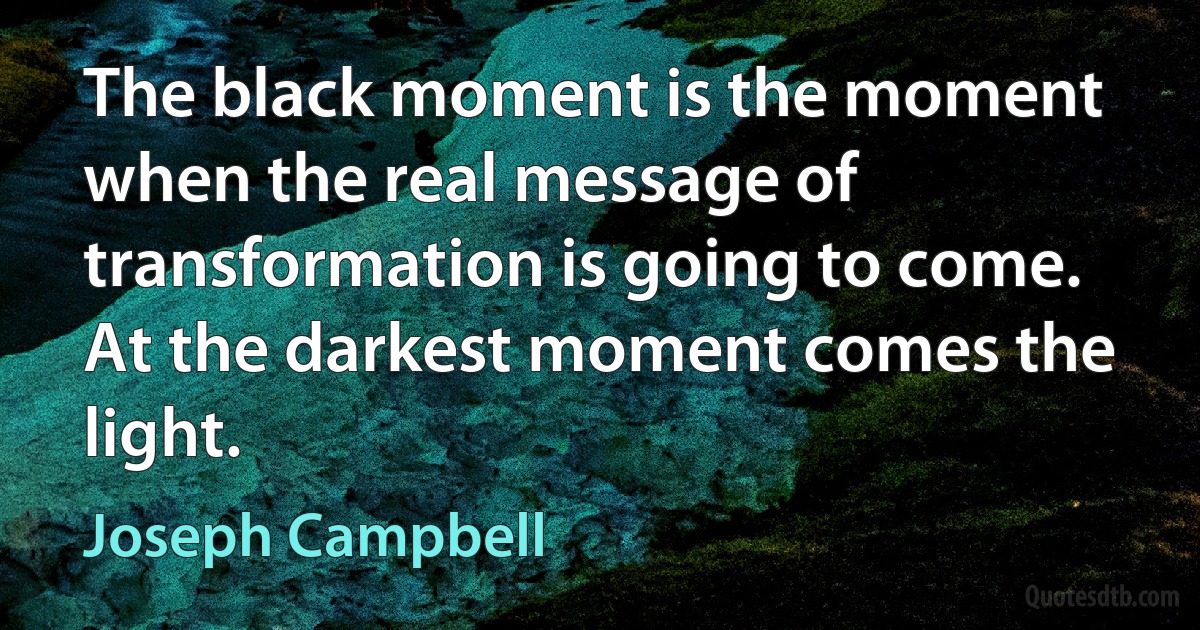 The black moment is the moment when the real message of transformation is going to come. At the darkest moment comes the light. (Joseph Campbell)