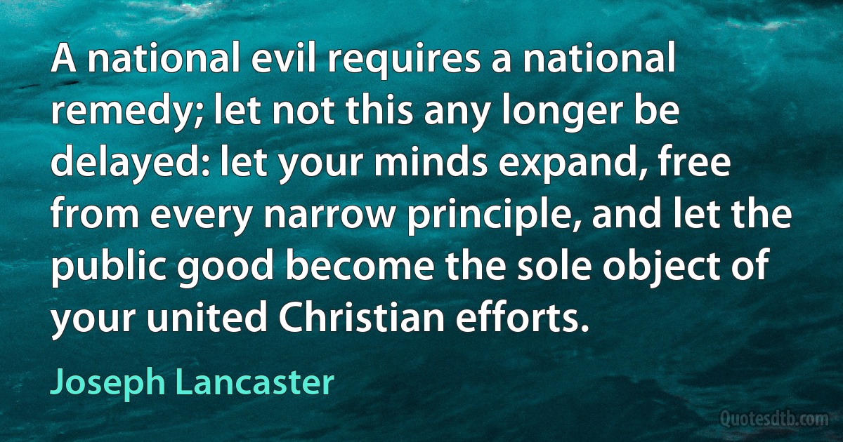 A national evil requires a national remedy; let not this any longer be delayed: let your minds expand, free from every narrow principle, and let the public good become the sole object of your united Christian efforts. (Joseph Lancaster)