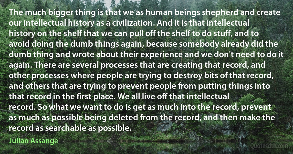 The much bigger thing is that we as human beings shepherd and create our intellectual history as a civilization. And it is that intellectual history on the shelf that we can pull off the shelf to do stuff, and to avoid doing the dumb things again, because somebody already did the dumb thing and wrote about their experience and we don't need to do it again. There are several processes that are creating that record, and other processes where people are trying to destroy bits of that record, and others that are trying to prevent people from putting things into that record in the first place. We all live off that intellectual record. So what we want to do is get as much into the record, prevent as much as possible being deleted from the record, and then make the record as searchable as possible. (Julian Assange)