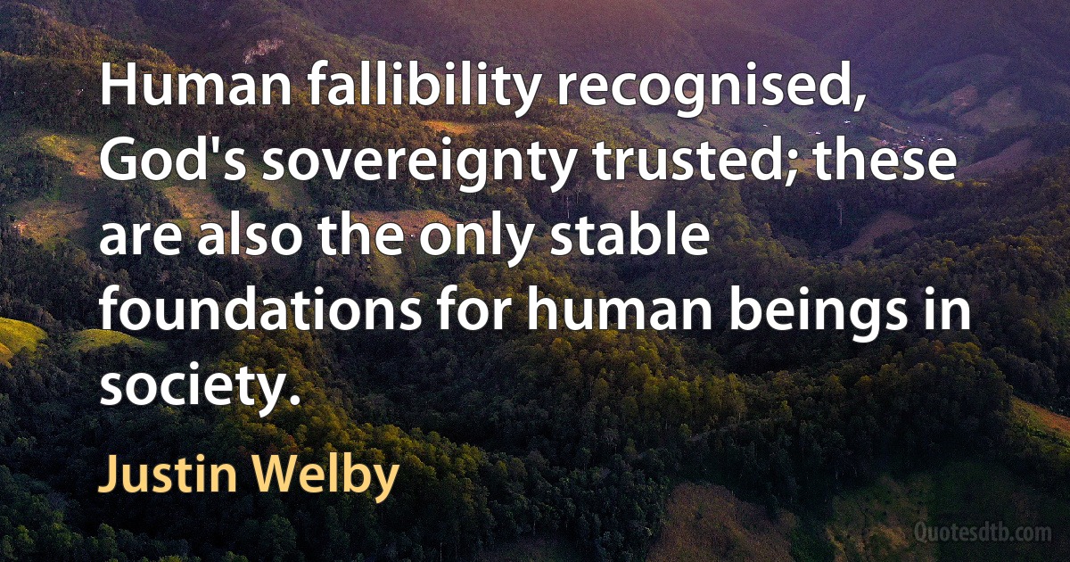 Human fallibility recognised, God's sovereignty trusted; these are also the only stable foundations for human beings in society. (Justin Welby)