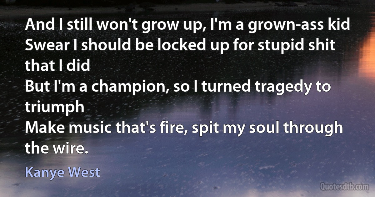 And I still won't grow up, I'm a grown-ass kid
Swear I should be locked up for stupid shit that I did
But I'm a champion, so I turned tragedy to triumph
Make music that's fire, spit my soul through the wire. (Kanye West)