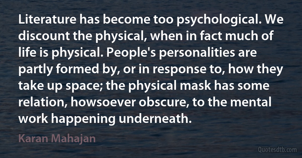 Literature has become too psychological. We discount the physical, when in fact much of life is physical. People's personalities are partly formed by, or in response to, how they take up space; the physical mask has some relation, howsoever obscure, to the mental work happening underneath. (Karan Mahajan)