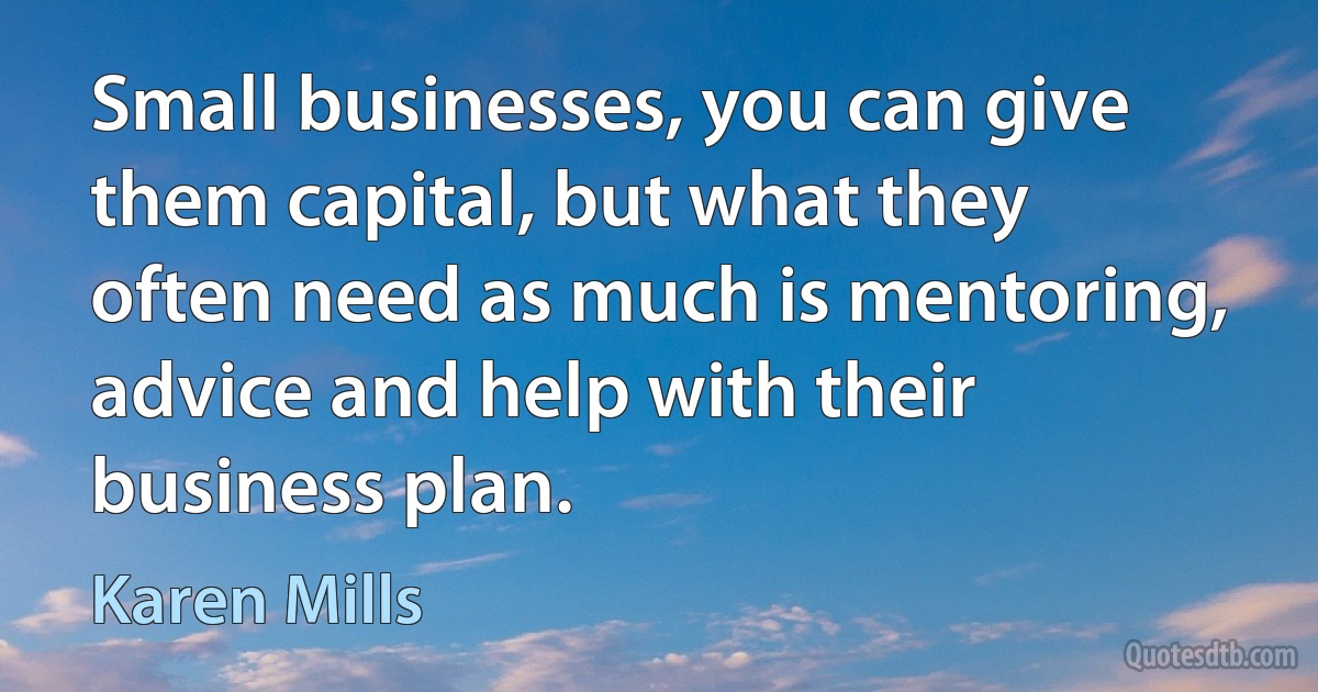 Small businesses, you can give them capital, but what they often need as much is mentoring, advice and help with their business plan. (Karen Mills)