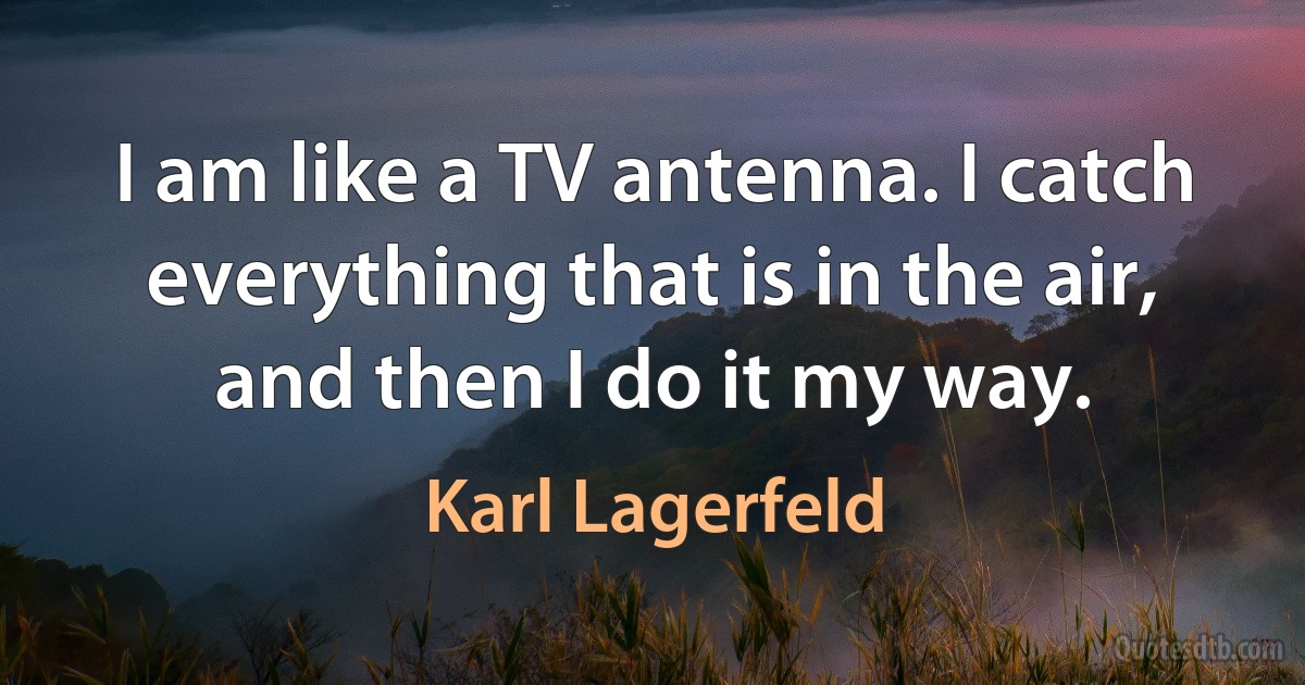 I am like a TV antenna. I catch everything that is in the air, and then I do it my way. (Karl Lagerfeld)