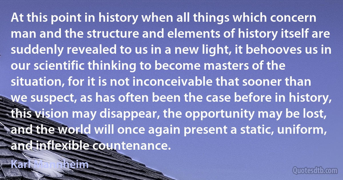 At this point in history when all things which concern man and the structure and elements of history itself are suddenly revealed to us in a new light, it behooves us in our scientific thinking to become masters of the situation, for it is not inconceivable that sooner than we suspect, as has often been the case before in history, this vision may disappear, the opportunity may be lost, and the world will once again present a static, uniform, and inflexible countenance. (Karl Mannheim)