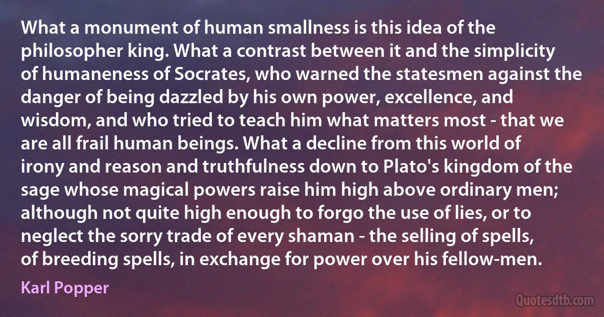 What a monument of human smallness is this idea of the philosopher king. What a contrast between it and the simplicity of humaneness of Socrates, who warned the statesmen against the danger of being dazzled by his own power, excellence, and wisdom, and who tried to teach him what matters most - that we are all frail human beings. What a decline from this world of irony and reason and truthfulness down to Plato's kingdom of the sage whose magical powers raise him high above ordinary men; although not quite high enough to forgo the use of lies, or to neglect the sorry trade of every shaman - the selling of spells, of breeding spells, in exchange for power over his fellow-men. (Karl Popper)