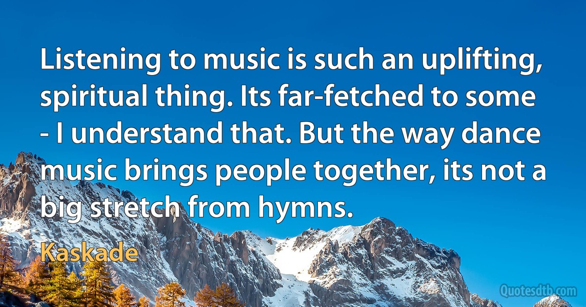 Listening to music is such an uplifting, spiritual thing. Its far-fetched to some - I understand that. But the way dance music brings people together, its not a big stretch from hymns. (Kaskade)