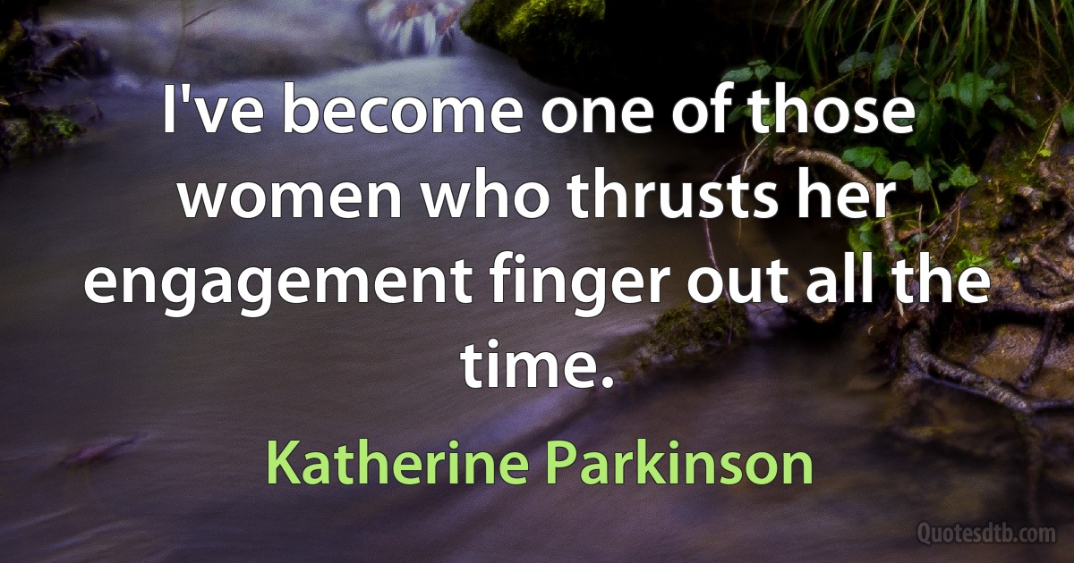 I've become one of those women who thrusts her engagement finger out all the time. (Katherine Parkinson)