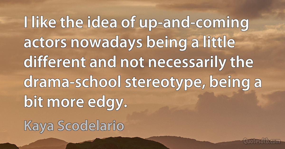 I like the idea of up-and-coming actors nowadays being a little different and not necessarily the drama-school stereotype, being a bit more edgy. (Kaya Scodelario)