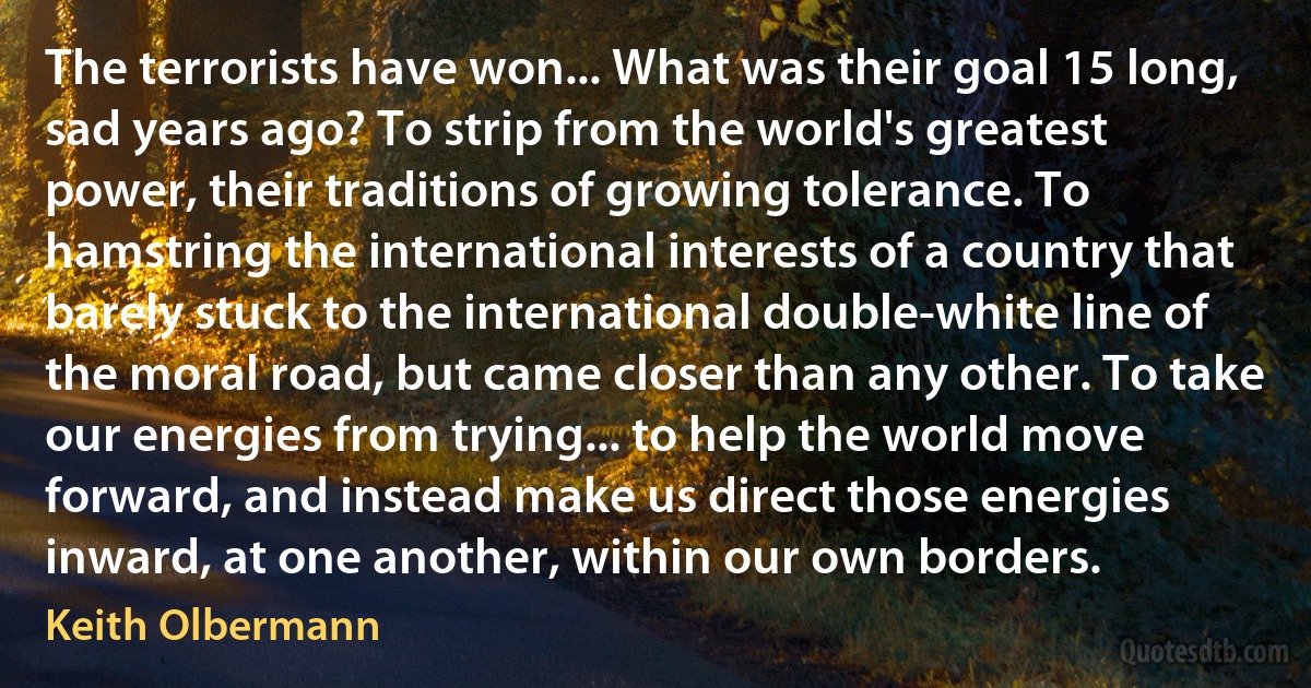 The terrorists have won... What was their goal 15 long, sad years ago? To strip from the world's greatest power, their traditions of growing tolerance. To hamstring the international interests of a country that barely stuck to the international double-white line of the moral road, but came closer than any other. To take our energies from trying... to help the world move forward, and instead make us direct those energies inward, at one another, within our own borders. (Keith Olbermann)