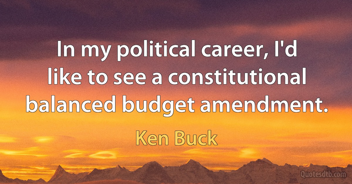 In my political career, I'd like to see a constitutional balanced budget amendment. (Ken Buck)