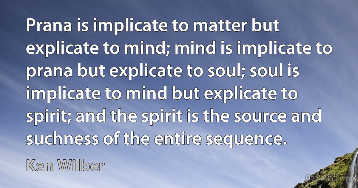 Prana is implicate to matter but explicate to mind; mind is implicate to prana but explicate to soul; soul is implicate to mind but explicate to spirit; and the spirit is the source and suchness of the entire sequence. (Ken Wilber)