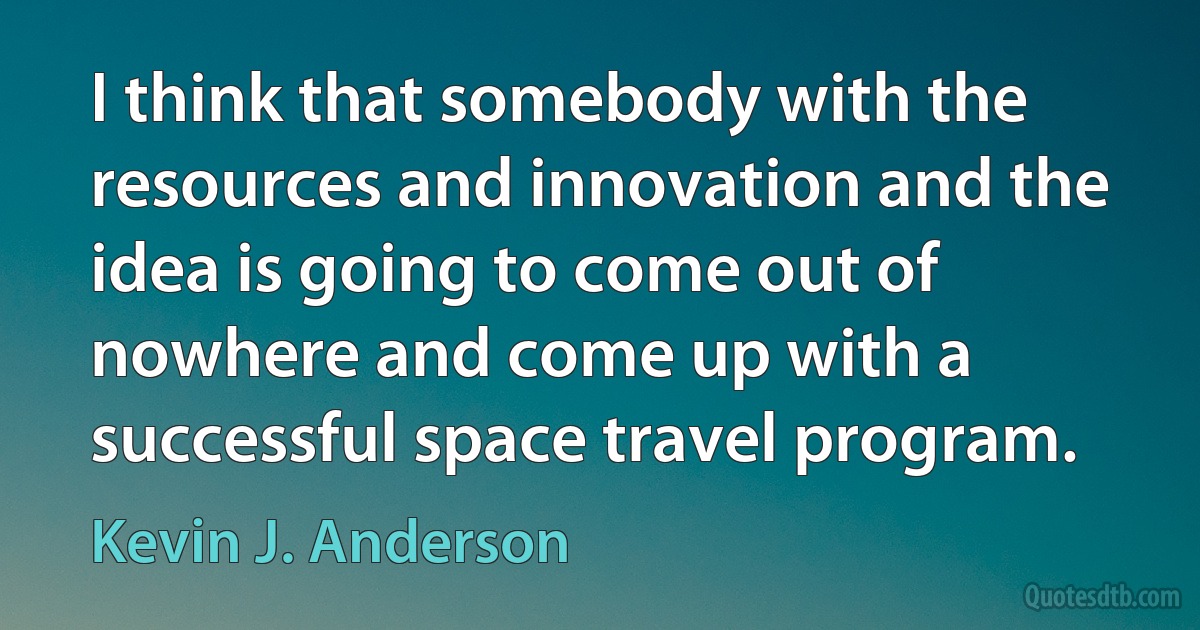 I think that somebody with the resources and innovation and the idea is going to come out of nowhere and come up with a successful space travel program. (Kevin J. Anderson)