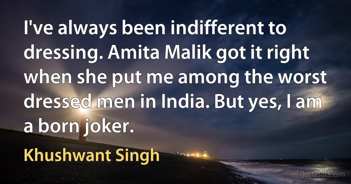 I've always been indifferent to dressing. Amita Malik got it right when she put me among the worst dressed men in India. But yes, I am a born joker. (Khushwant Singh)