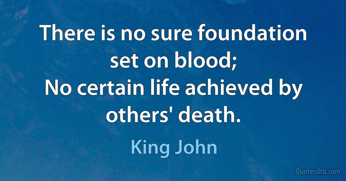 There is no sure foundation set on blood;
No certain life achieved by others' death. (King John)