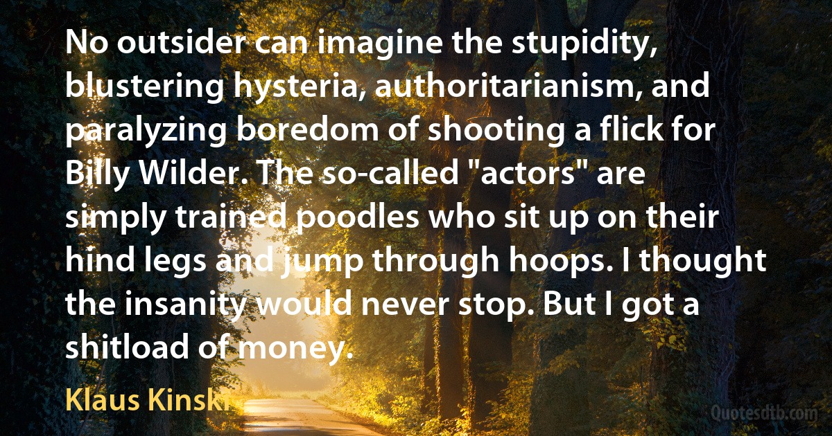 No outsider can imagine the stupidity, blustering hysteria, authoritarianism, and paralyzing boredom of shooting a flick for Billy Wilder. The so-called "actors" are simply trained poodles who sit up on their hind legs and jump through hoops. I thought the insanity would never stop. But I got a shitload of money. (Klaus Kinski)