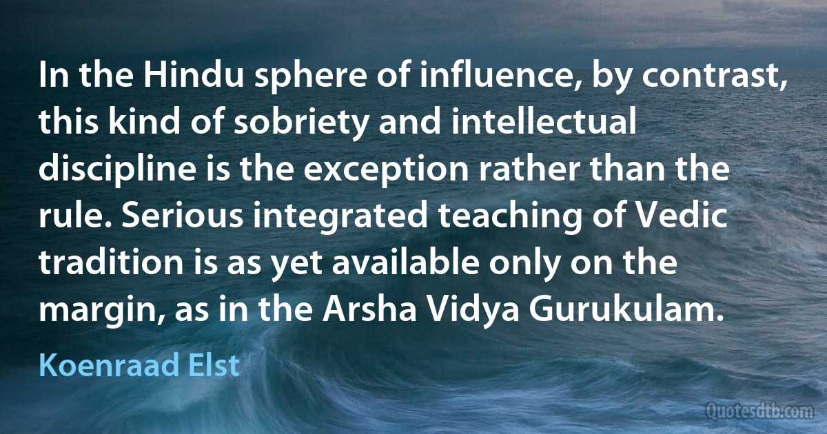 In the Hindu sphere of influence, by contrast, this kind of sobriety and intellectual discipline is the exception rather than the rule. Serious integrated teaching of Vedic tradition is as yet available only on the margin, as in the Arsha Vidya Gurukulam. (Koenraad Elst)