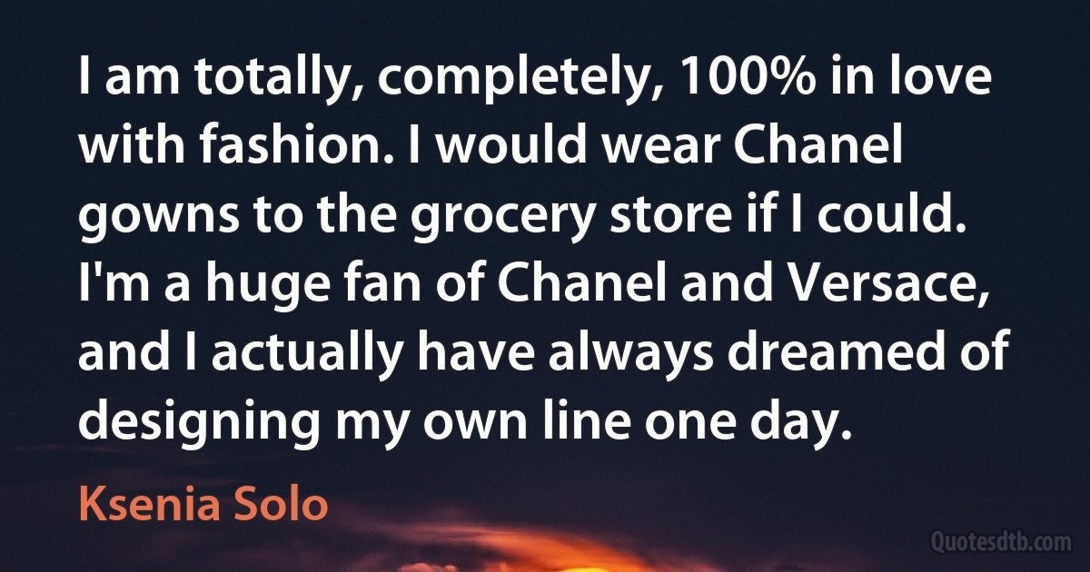 I am totally, completely, 100% in love with fashion. I would wear Chanel gowns to the grocery store if I could. I'm a huge fan of Chanel and Versace, and I actually have always dreamed of designing my own line one day. (Ksenia Solo)