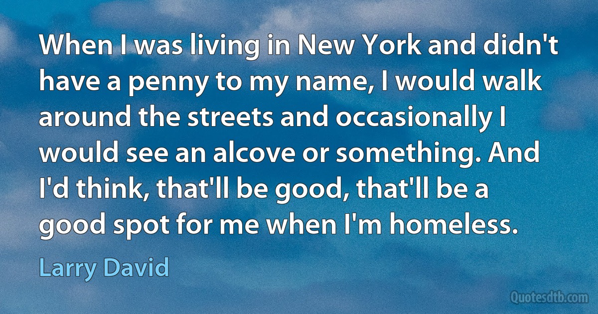 When I was living in New York and didn't have a penny to my name, I would walk around the streets and occasionally I would see an alcove or something. And I'd think, that'll be good, that'll be a good spot for me when I'm homeless. (Larry David)