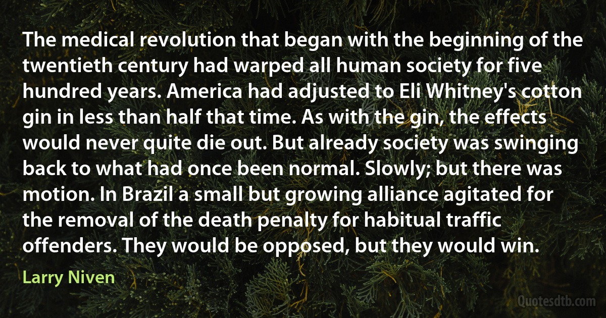 The medical revolution that began with the beginning of the twentieth century had warped all human society for five hundred years. America had adjusted to Eli Whitney's cotton gin in less than half that time. As with the gin, the effects would never quite die out. But already society was swinging back to what had once been normal. Slowly; but there was motion. In Brazil a small but growing alliance agitated for the removal of the death penalty for habitual traffic offenders. They would be opposed, but they would win. (Larry Niven)