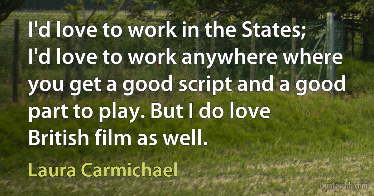 I'd love to work in the States; I'd love to work anywhere where you get a good script and a good part to play. But I do love British film as well. (Laura Carmichael)