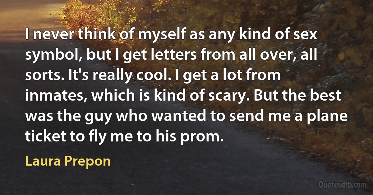 I never think of myself as any kind of sex symbol, but I get letters from all over, all sorts. It's really cool. I get a lot from inmates, which is kind of scary. But the best was the guy who wanted to send me a plane ticket to fly me to his prom. (Laura Prepon)