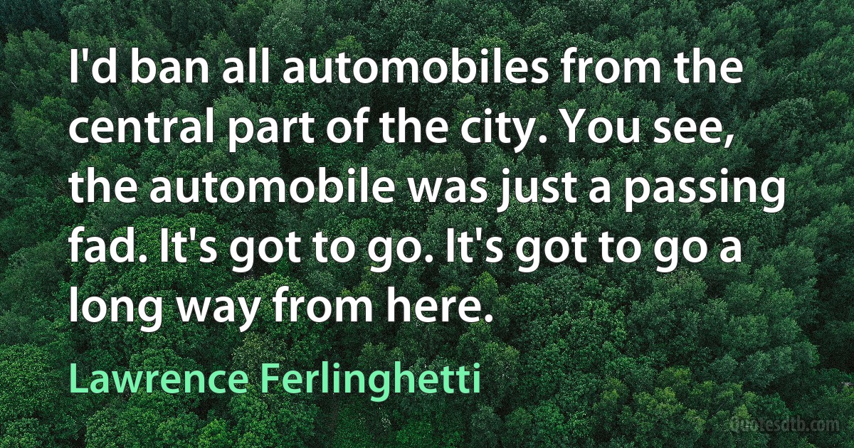 I'd ban all automobiles from the central part of the city. You see, the automobile was just a passing fad. It's got to go. It's got to go a long way from here. (Lawrence Ferlinghetti)