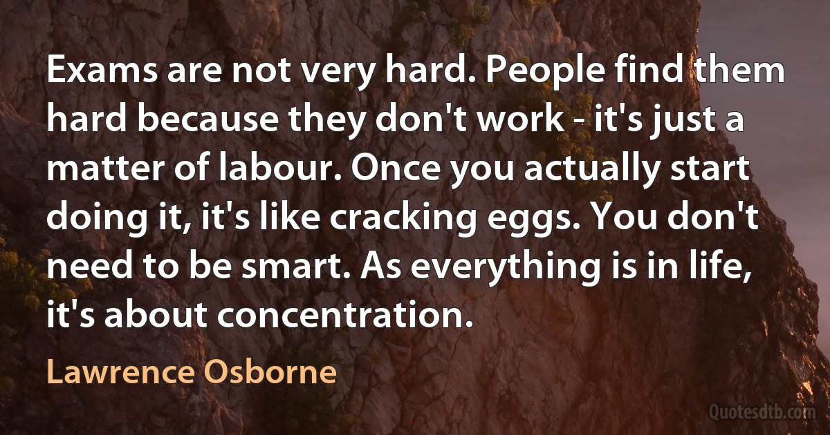 Exams are not very hard. People find them hard because they don't work - it's just a matter of labour. Once you actually start doing it, it's like cracking eggs. You don't need to be smart. As everything is in life, it's about concentration. (Lawrence Osborne)